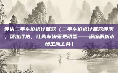 评估二手车价格计算器（二手车价格计算器评测，精准评估，让购车决策更明智——深度解析市场主流工具）