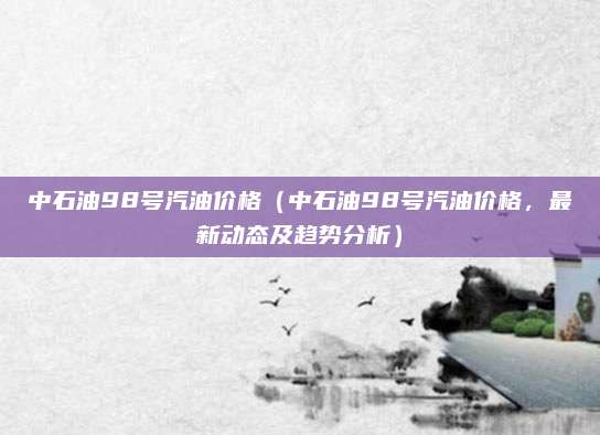 中石油98号汽油价格（中石油98号汽油价格，最新动态及趋势分析）