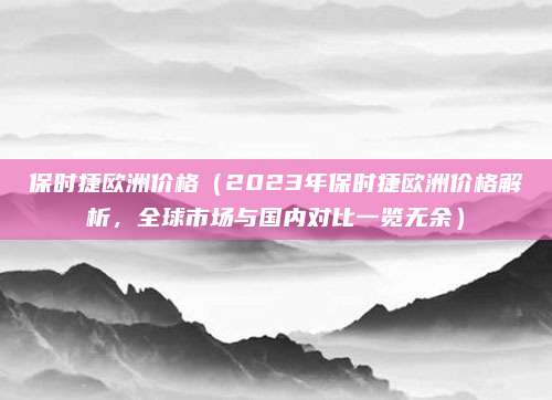 保时捷欧洲价格（2023年保时捷欧洲价格解析，全球市场与国内对比一览无余）