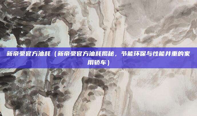 新帝豪官方油耗（新帝豪官方油耗揭秘，节能环保与性能并重的家用轿车）