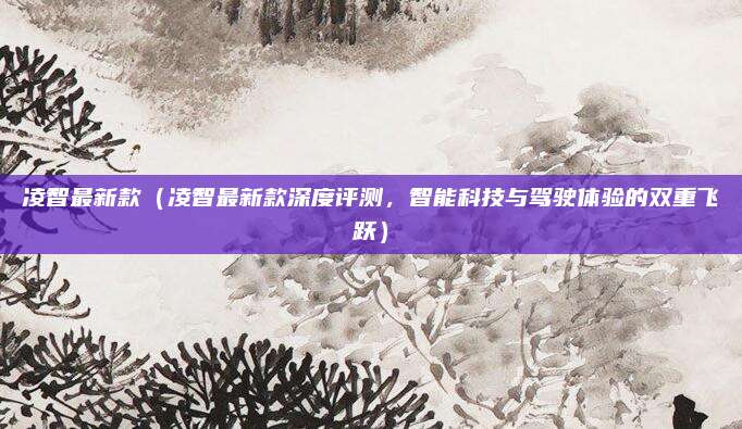 凌智最新款（凌智最新款深度评测，智能科技与驾驶体验的双重飞跃）