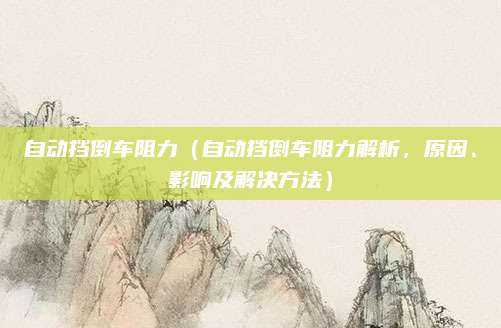 自动挡倒车阻力（自动挡倒车阻力解析，原因、影响及解决方法）