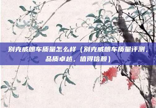 别克威朗车质量怎么样（别克威朗车质量评测，品质卓越，值得信赖）