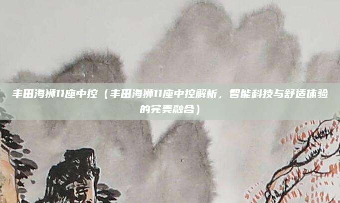 丰田海狮11座中控（丰田海狮11座中控解析，智能科技与舒适体验的完美融合）