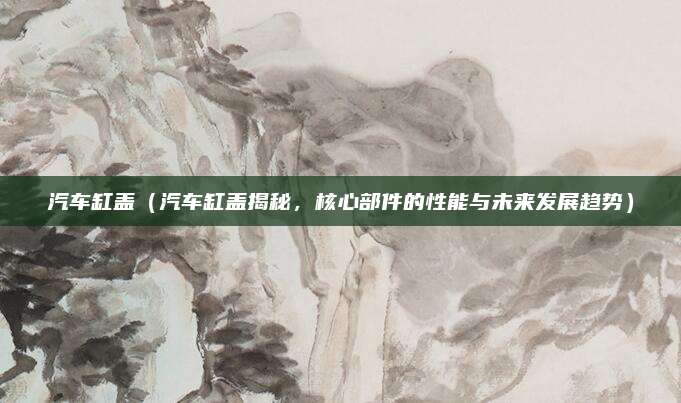 汽车缸盖（汽车缸盖揭秘，核心部件的性能与未来发展趋势）