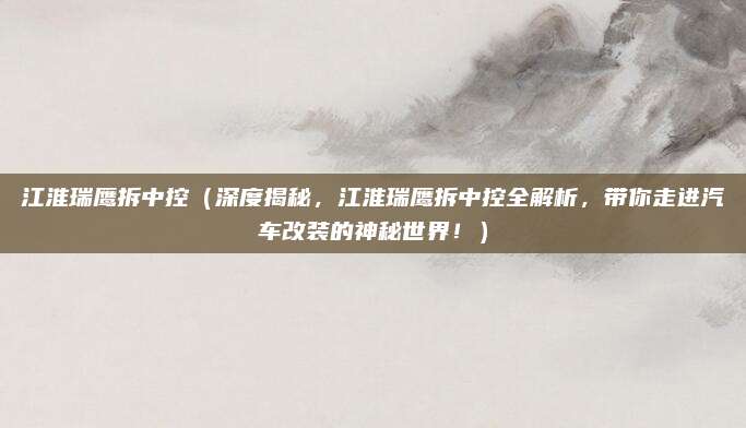 江淮瑞鹰拆中控（深度揭秘，江淮瑞鹰拆中控全解析，带你走进汽车改装的神秘世界！）