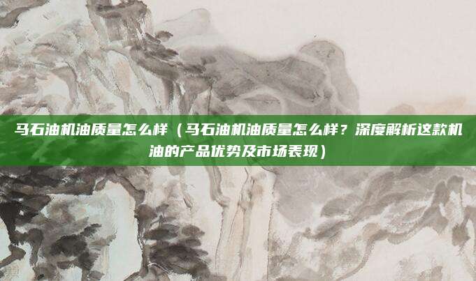 马石油机油质量怎么样（马石油机油质量怎么样？深度解析这款机油的产品优势及市场表现）