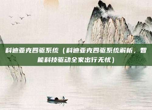科迪亚克四驱系统（科迪亚克四驱系统解析，智能科技驱动全家出行无忧）