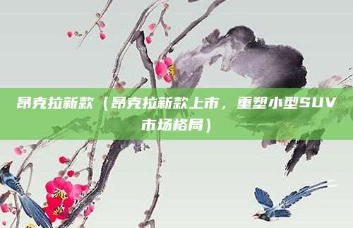 昂克拉新款（昂克拉新款上市，重塑小型SUV市场格局）