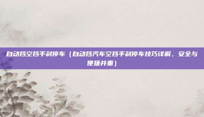 自动挡空挡手刹停车（自动挡汽车空挡手刹停车技巧详解，安全与便捷并重）