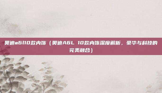 奥迪a6l10款内饰（奥迪A6L 10款内饰深度解析，豪华与科技的完美融合）