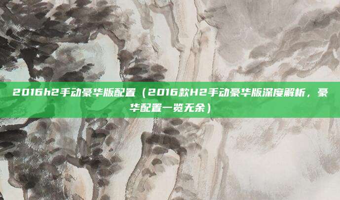2016h2手动豪华版配置（2016款H2手动豪华版深度解析，豪华配置一览无余）