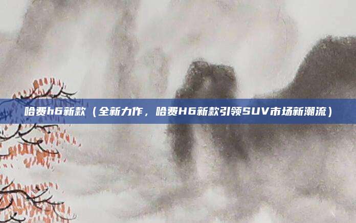 哈费h6新款（全新力作，哈费H6新款引领SUV市场新潮流）