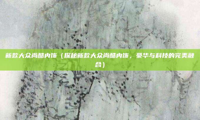 新款大众尚酷内饰（探秘新款大众尚酷内饰，豪华与科技的完美融合）