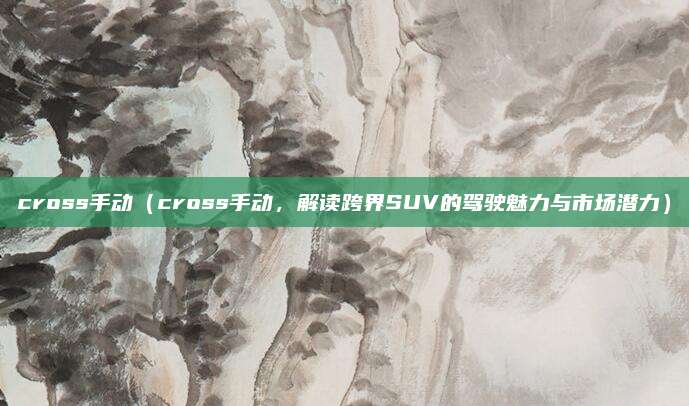 cross手动（cross手动，解读跨界SUV的驾驶魅力与市场潜力）