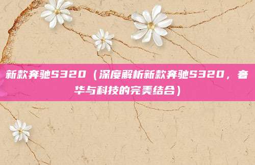 新款奔驰S320（深度解析新款奔驰S320，奢华与科技的完美结合）
