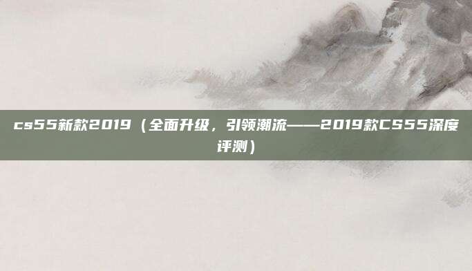 cs55新款2019（全面升级，引领潮流——2019款CS55深度评测）