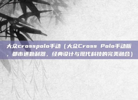 大众crosspolo手动（大众Cross Polo手动版，都市通勤利器，经典设计与现代科技的完美融合）