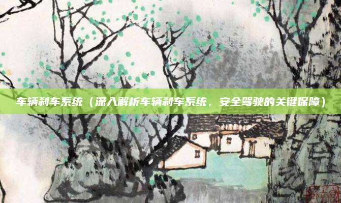 车辆刹车系统（深入解析车辆刹车系统，安全驾驶的关键保障）