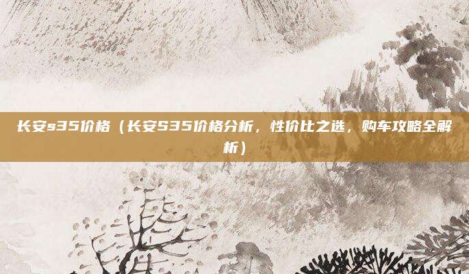 长安s35价格（长安S35价格分析，性价比之选，购车攻略全解析）