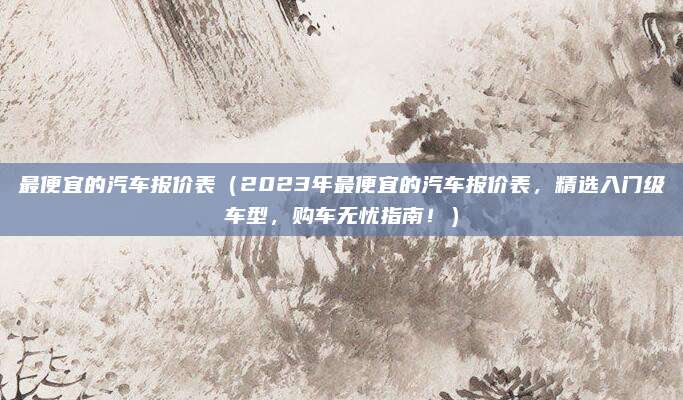 最便宜的汽车报价表（2023年最便宜的汽车报价表，精选入门级车型，购车无忧指南！）