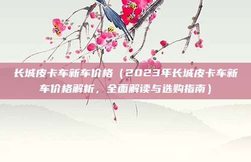 长城皮卡车新车价格（2023年长城皮卡车新车价格解析，全面解读与选购指南）