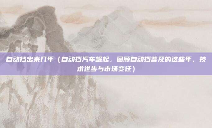 自动挡出来几年（自动挡汽车崛起，回顾自动挡普及的这些年，技术进步与市场变迁）