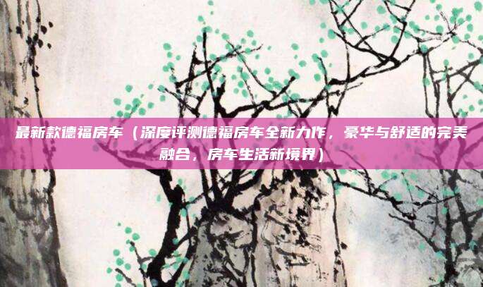 最新款德福房车（深度评测德福房车全新力作，豪华与舒适的完美融合，房车生活新境界）
