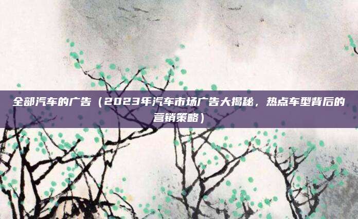 全部汽车的广告（2023年汽车市场广告大揭秘，热点车型背后的营销策略）