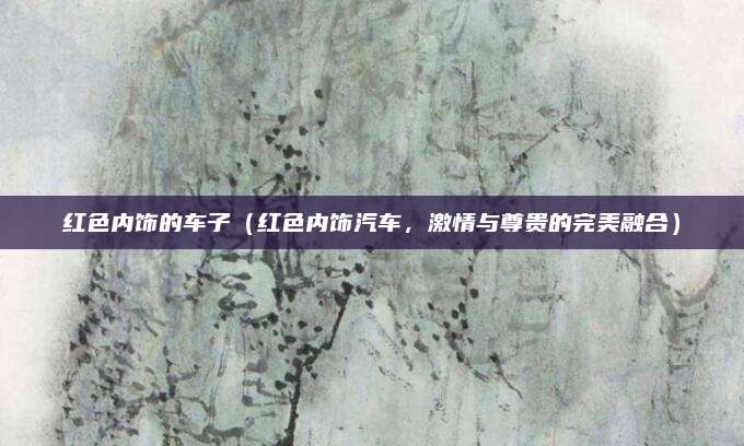 红色内饰的车子（红色内饰汽车，激情与尊贵的完美融合）
