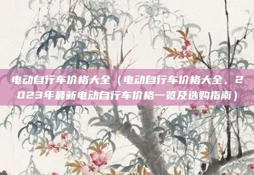 电动自行车价格大全（电动自行车价格大全，2023年最新电动自行车价格一览及选购指南）
