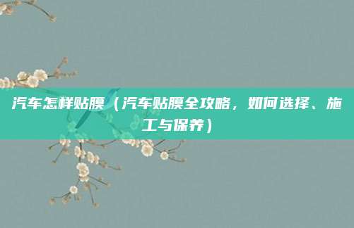 汽车怎样贴膜（汽车贴膜全攻略，如何选择、施工与保养）