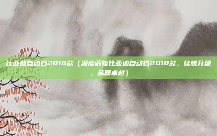 比亚迪自动挡2018款（深度解析比亚迪自动挡2018款，续航升级，品质卓越）