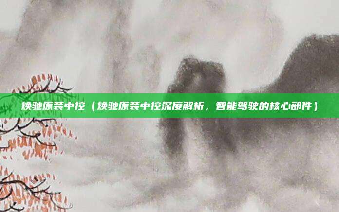 焕驰原装中控（焕驰原装中控深度解析，智能驾驶的核心部件）
