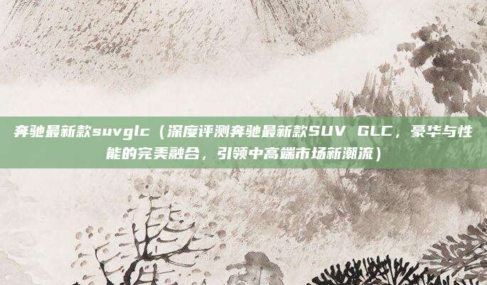 奔驰最新款suvglc（深度评测奔驰最新款SUV GLC，豪华与性能的完美融合，引领中高端市场新潮流）