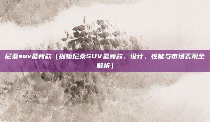 尼桑suv最新款（探析尼桑SUV最新款，设计、性能与市场表现全解析）