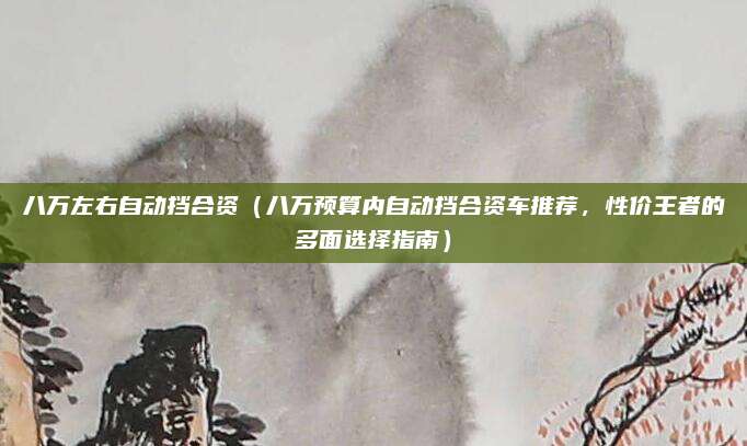 八万左右自动挡合资（八万预算内自动挡合资车推荐，性价王者的多面选择指南）