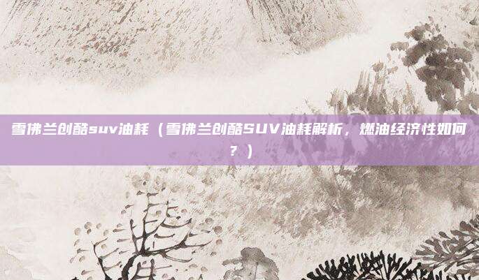 雪佛兰创酷suv油耗（雪佛兰创酷SUV油耗解析，燃油经济性如何？）