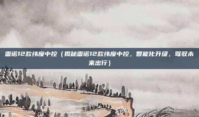 雷诺12款纬度中控（揭秘雷诺12款纬度中控，智能化升级，驾驭未来出行）