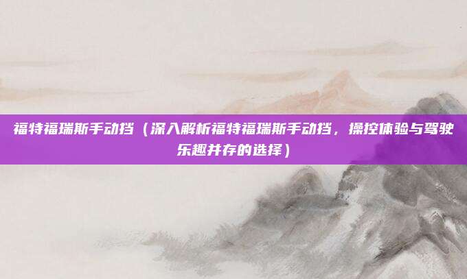福特福瑞斯手动挡（深入解析福特福瑞斯手动挡，操控体验与驾驶乐趣并存的选择）