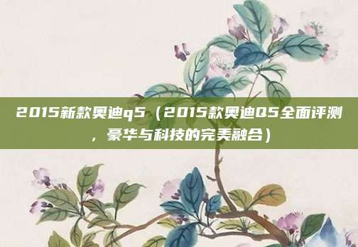 2015新款奥迪q5（2015款奥迪Q5全面评测，豪华与科技的完美融合）