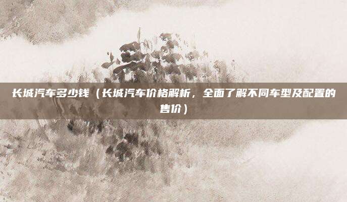 长城汽车多少钱（长城汽车价格解析，全面了解不同车型及配置的售价）