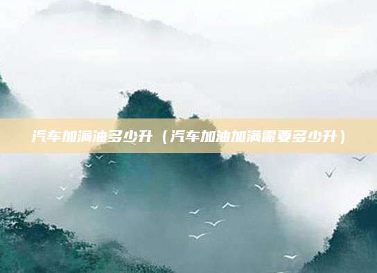 汽车加满油多少升(汽车加油加满需要多少升)