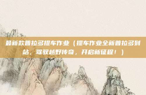 最新款普拉多提车作业（提车作业全新普拉多到站，驾驭越野传奇，开启新征程！）