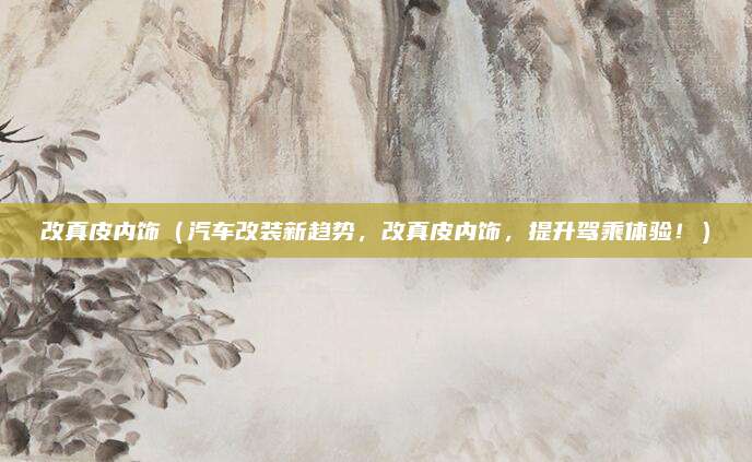 改真皮内饰（汽车改装新趋势，改真皮内饰，提升驾乘体验！）