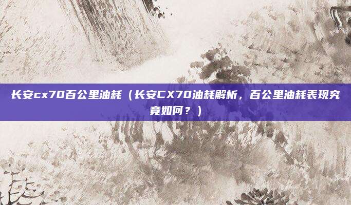 长安cx70百公里油耗（长安CX70油耗解析，百公里油耗表现究竟如何？）