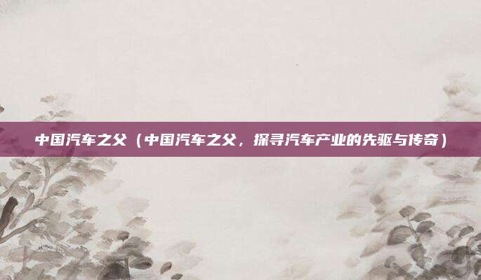 中国汽车之父（中国汽车之父，探寻汽车产业的先驱与传奇）