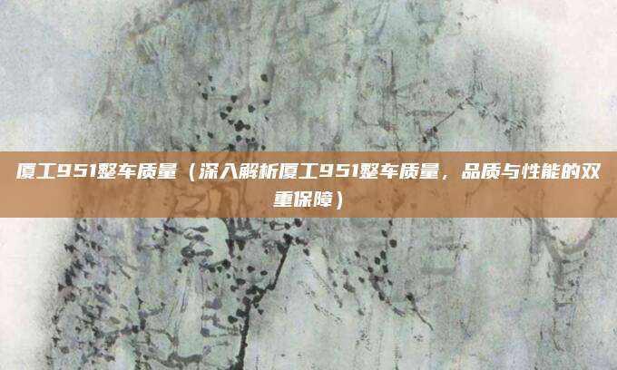 厦工951整车质量（深入解析厦工951整车质量，品质与性能的双重保障）