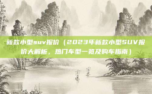 新款小型suv报价（2023年新款小型SUV报价大解析，热门车型一览及购车指南）