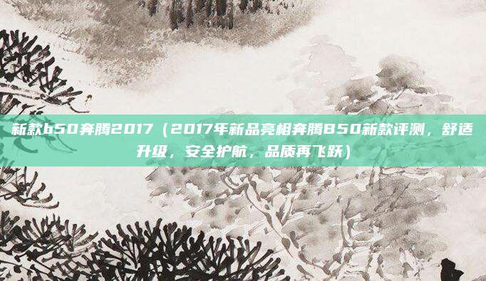新款b50奔腾2017（2017年新品亮相奔腾B50新款评测，舒适升级，安全护航，品质再飞跃）